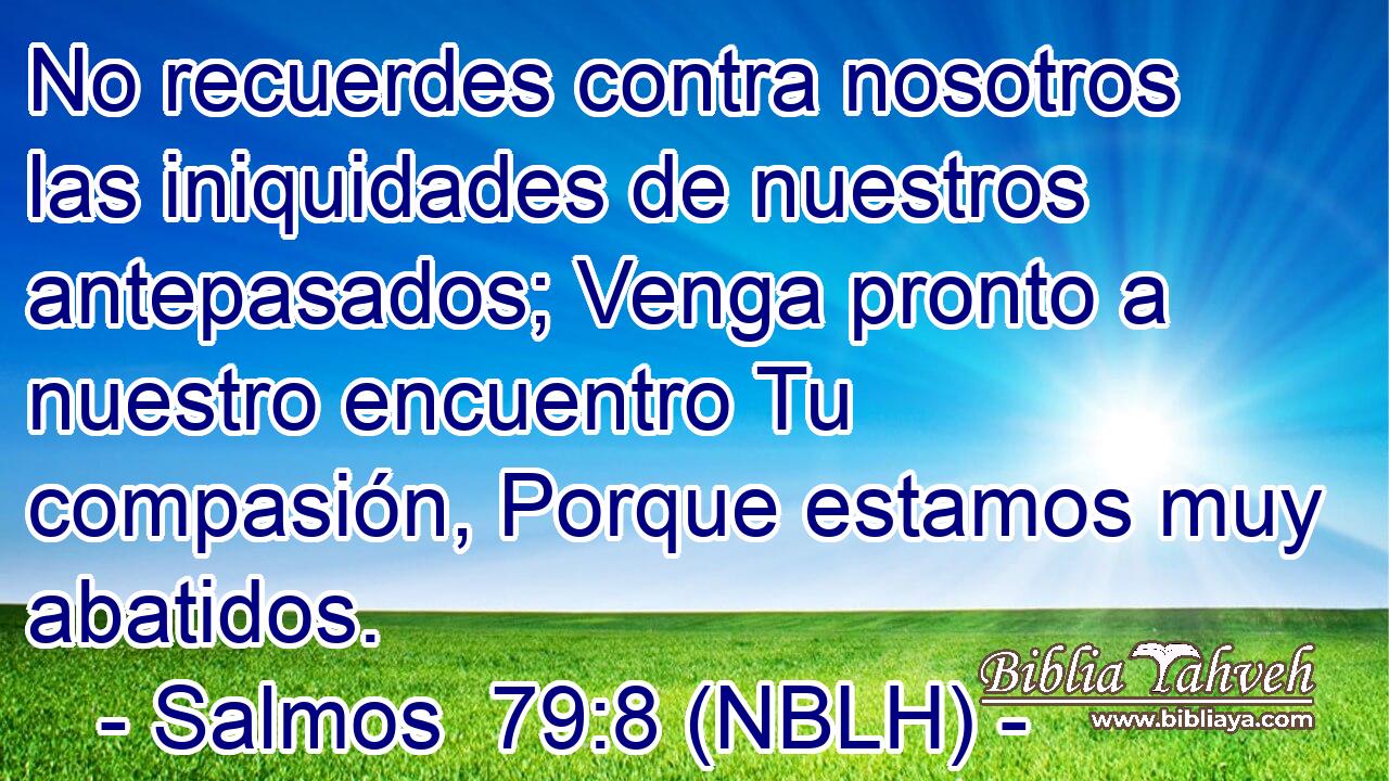  No recuerdes contra nosotros las iniquidades de nuestros antepasados; Venga pronto a nuestro encuentro Tu compasión, Porque estamos muy abatidos. 