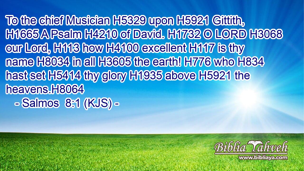 To the chief Musician H5329 upon H5921 Gittith, H1665 A Psalm H4210 of David. H1732 O LORD H3068 our Lord, H113 how H4100 excellent H117 is thy name H8034 in all H3605 the earth! H776 who H834 hast set H5414 thy glory H1935 above H5921 the heavens.H8064