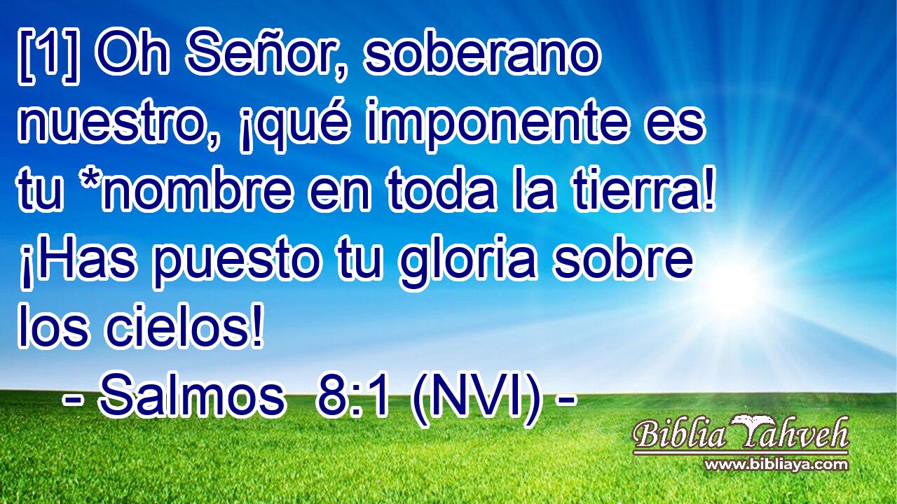  [1] Oh Señor, soberano nuestro, ¡qué imponente es tu *nombre en toda la tierra! ¡Has puesto tu gloria sobre los cielos! 