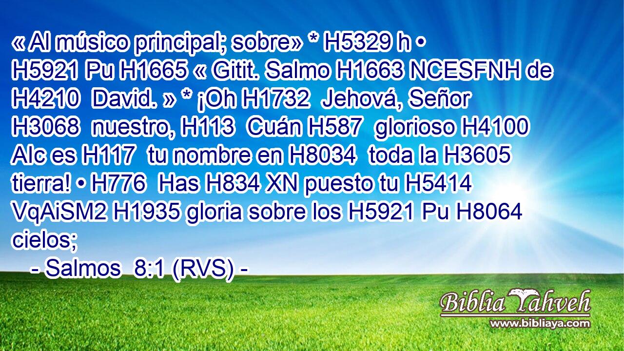 « Al músico principal; sobre» * H5329 h • H5921 Pu H1665 « Gitit. Salmo H1663 NCESFNH de H4210  David. » * ¡Oh H1732  Jehová, Señor H3068  nuestro, H113  Cuán H587  glorioso H4100 AIc es H117  tu nombre en H8034  toda la H3605  tierra! • H776  Has H834 XN puesto tu H5414 VqAiSM2 H1935 gloria sobre los H5921 Pu H8064 cielos; 