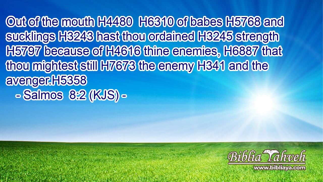 Out of the mouth H4480  H6310 of babes H5768 and sucklings H3243 hast thou ordained H3245 strength H5797 because of H4616 thine enemies, H6887 that thou mightest still H7673 the enemy H341 and the avenger.H5358