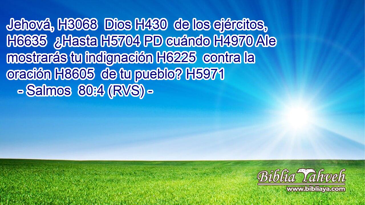 Jehová, H3068  Dios H430  de los ejércitos, H6635  ¿Hasta H5704 PD cuándo H4970 AIe mostrarás tu indignación H6225  contra la oración H8605  de tu pueblo? H5971  