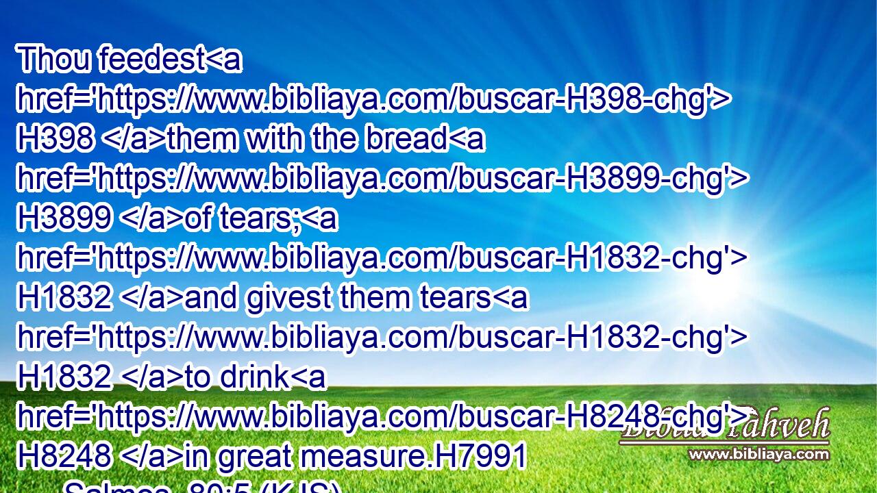 Thou feedest H398 them with the bread H3899 of tears; H1832 and givest them tears H1832 to drink H8248 in great measure.H7991