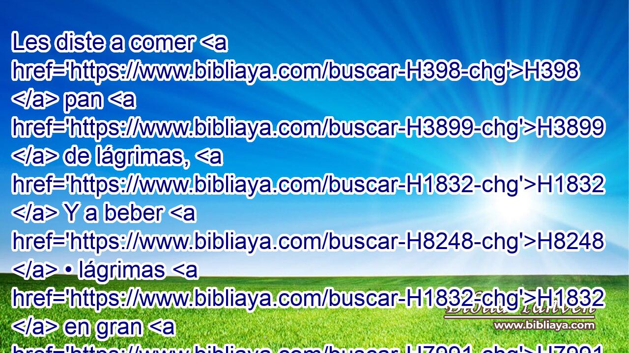 Les diste a comer H398  pan H3899  de lágrimas, H1832  Y a beber H8248  • lágrimas H1832  en gran H7991  abundancia. 