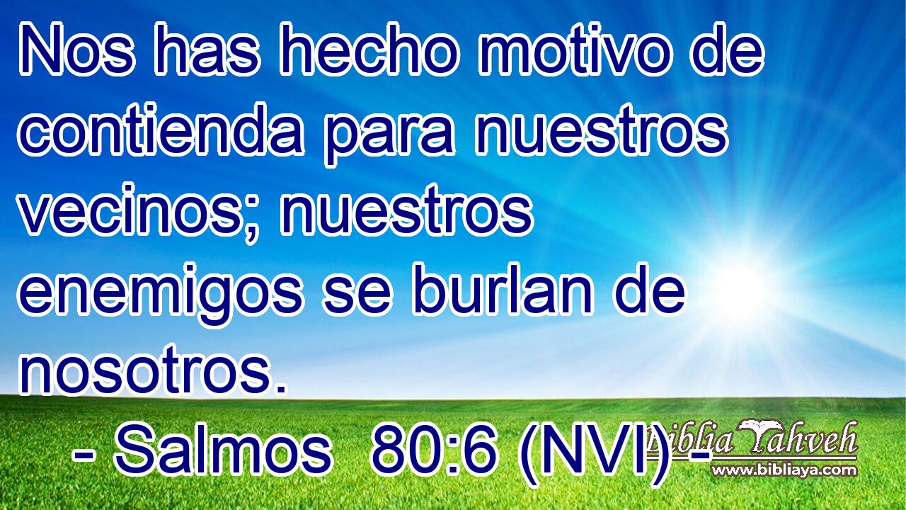  Nos has hecho motivo de contienda para nuestros vecinos; nuestros enemigos se burlan de nosotros. 