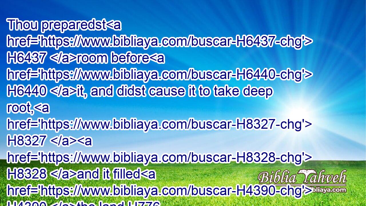 Thou preparedst H6437 room before H6440 it, and didst cause it to take deep root, H8327  H8328 and it filled H4390 the land.H776