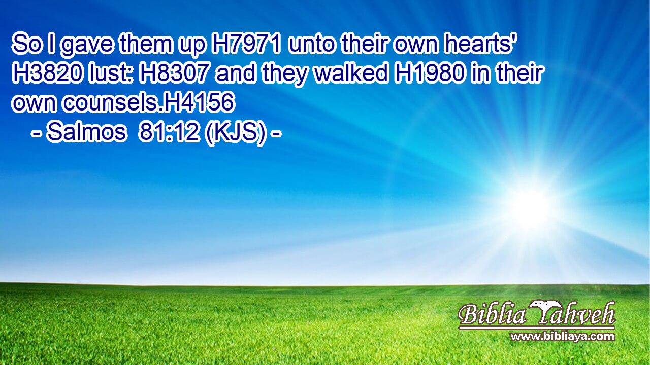 So I gave them up H7971 unto their own hearts' H3820 lust: H8307 and they walked H1980 in their own counsels.H4156