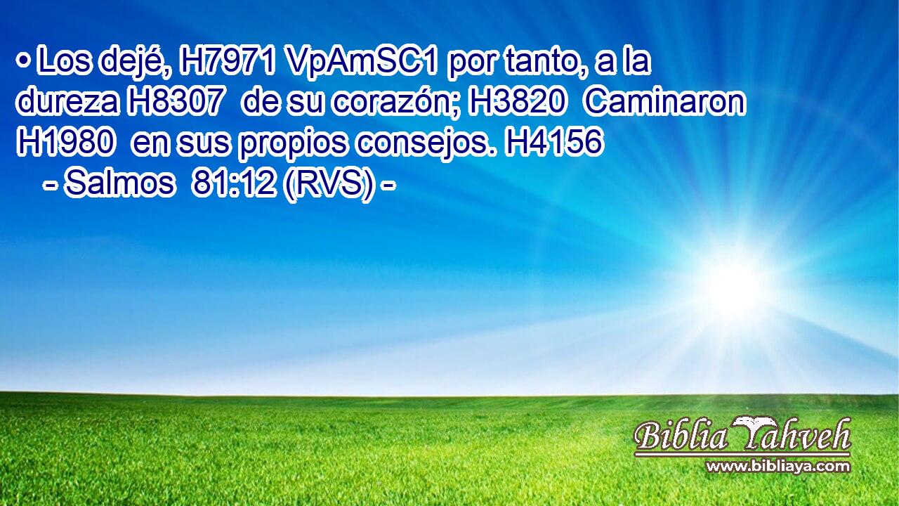 • Los dejé, H7971 VpAmSC1 por tanto, a la dureza H8307  de su corazón; H3820  Caminaron H1980  en sus propios consejos. H4156  