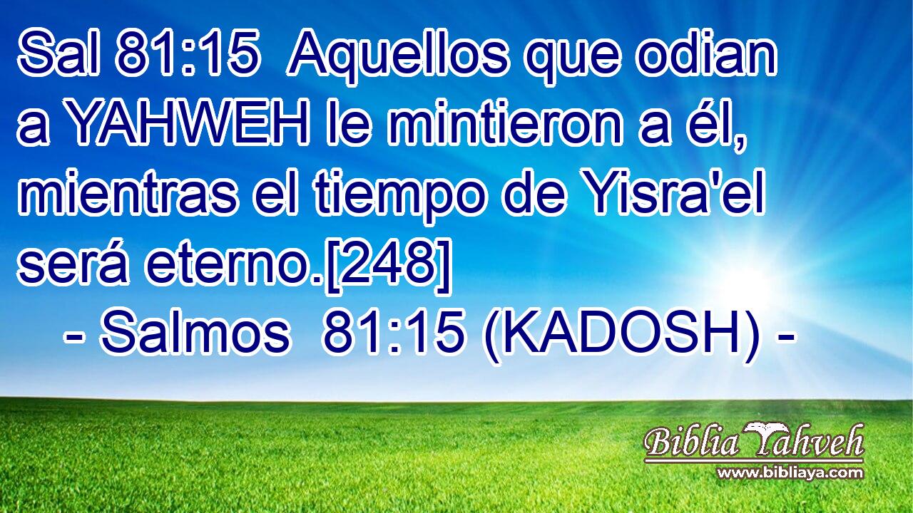  Aquellos que odian a YAHWEH le mintieron a él, mientras el tiempo de Yisra'el será eterno.[248] 