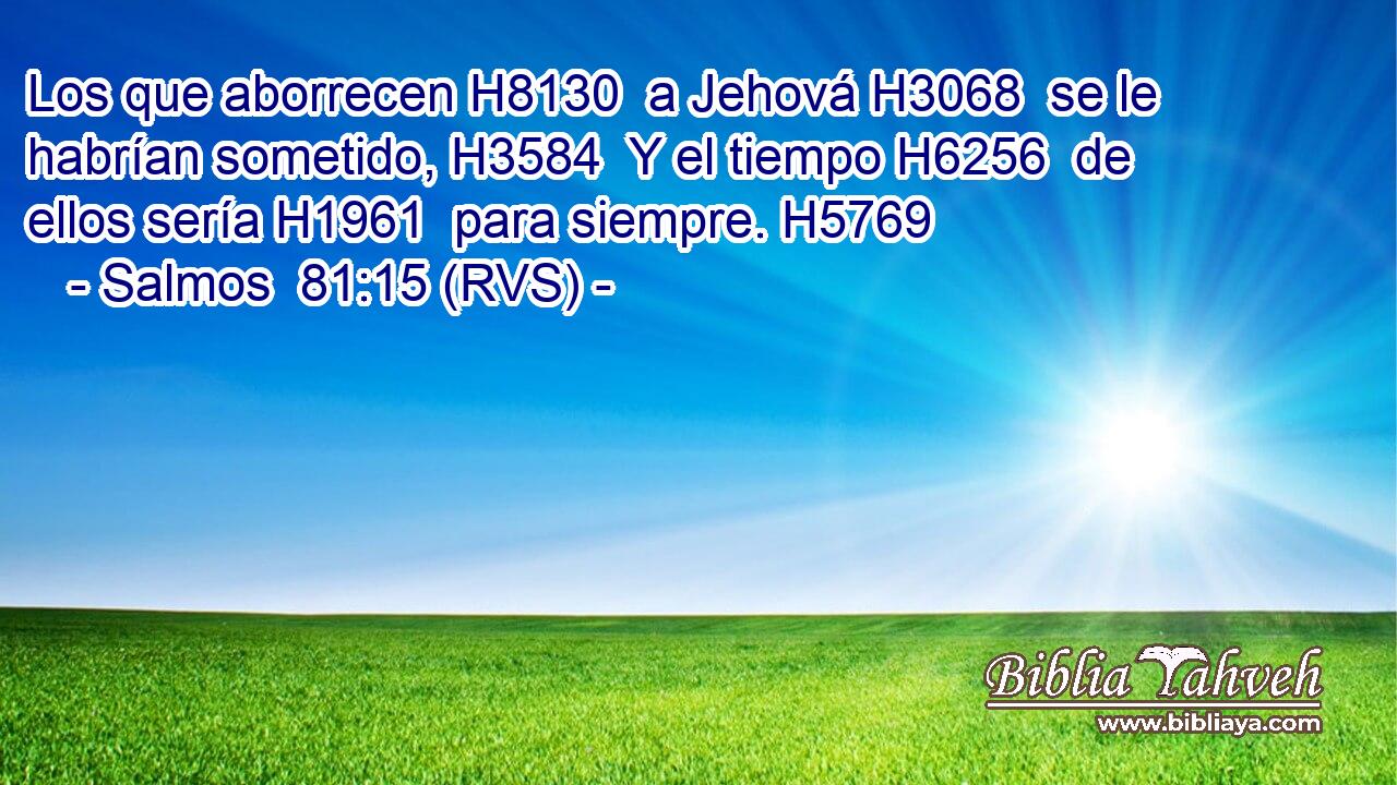 Los que aborrecen H8130  a Jehová H3068  se le habrían sometido, H3584  Y el tiempo H6256  de ellos sería H1961  para siempre. H5769  