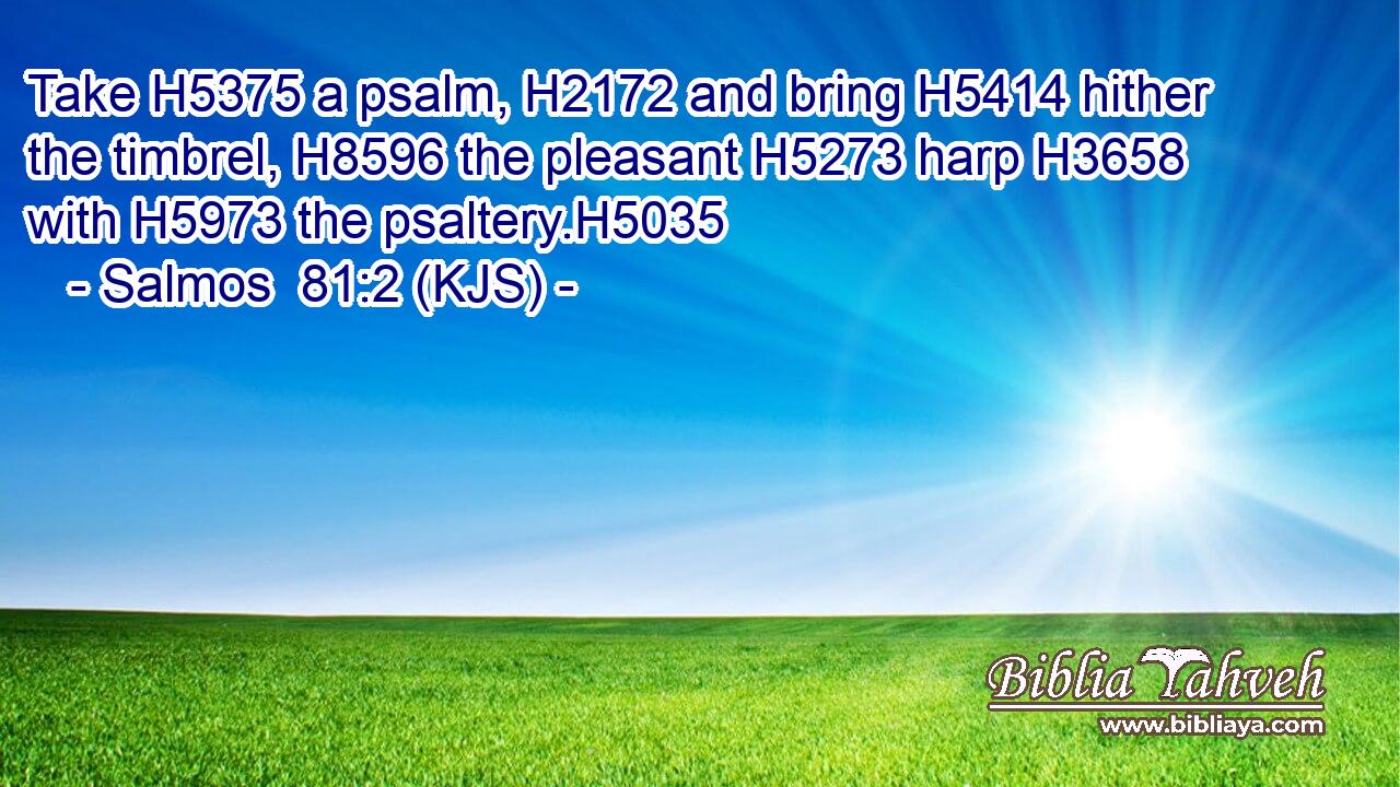 Take H5375 a psalm, H2172 and bring H5414 hither the timbrel, H8596 the pleasant H5273 harp H3658 with H5973 the psaltery.H5035