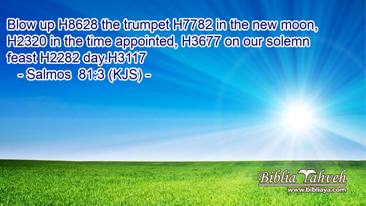 Blow up H8628 the trumpet H7782 in the new moon, H2320 in the time appointed, H3677 on our solemn feast H2282 day.H3117
