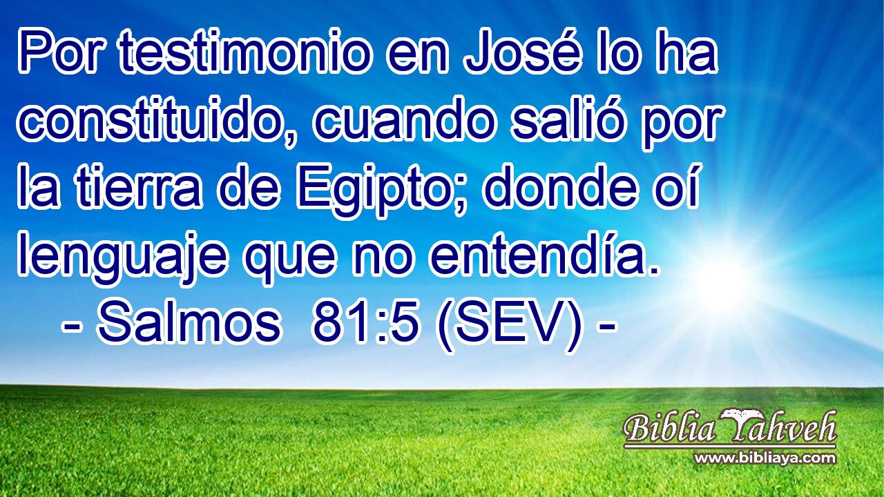 Por testimonio en José lo ha constituido, cuando salió por la tierra de Egipto; donde oí lenguaje que no entendía.