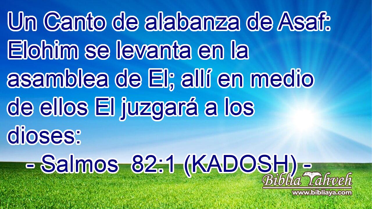  Un Canto de alabanza de Asaf: Elohim se levanta en la asamblea de El; allí en medio de ellos El juzgará a los dioses: 