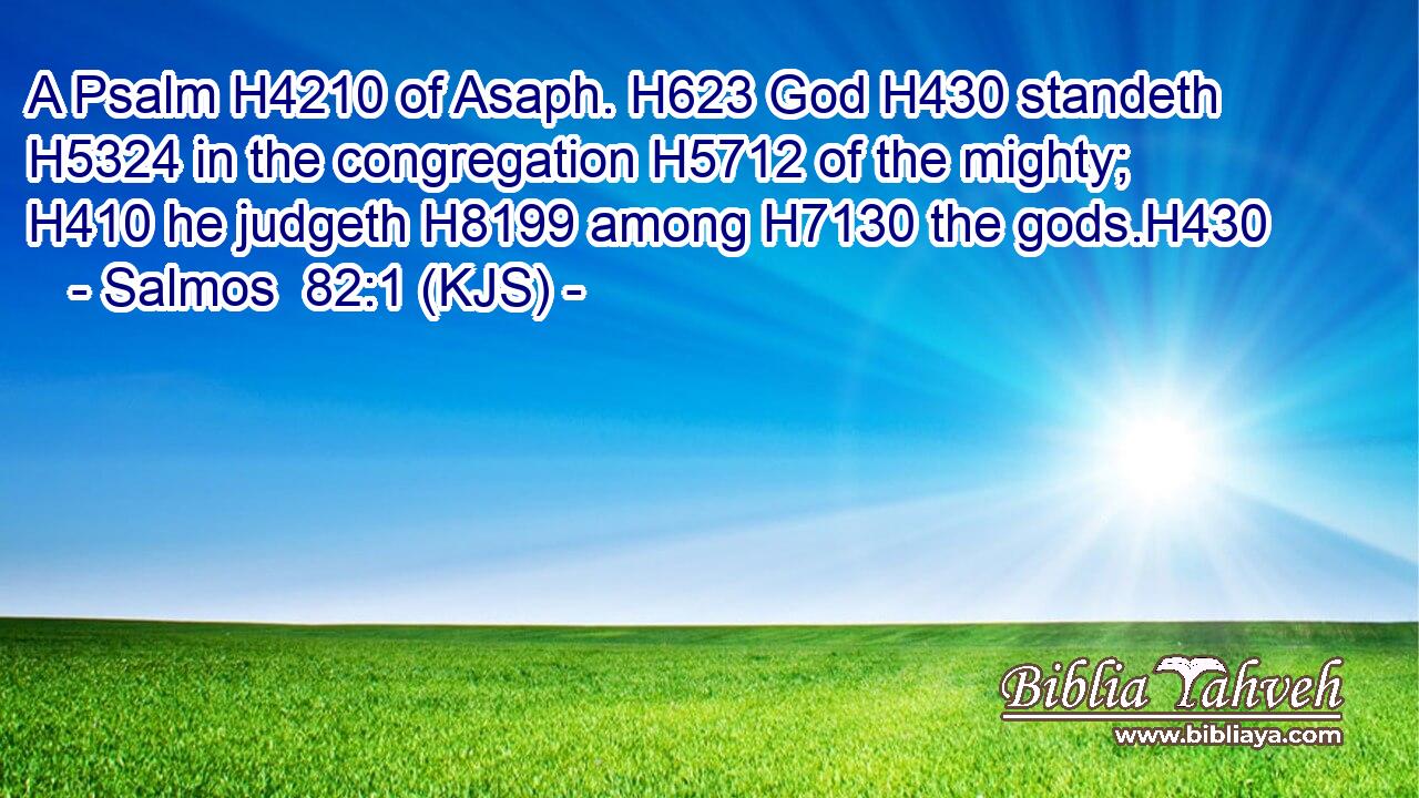 A Psalm H4210 of Asaph. H623 God H430 standeth H5324 in the congregation H5712 of the mighty; H410 he judgeth H8199 among H7130 the gods.H430