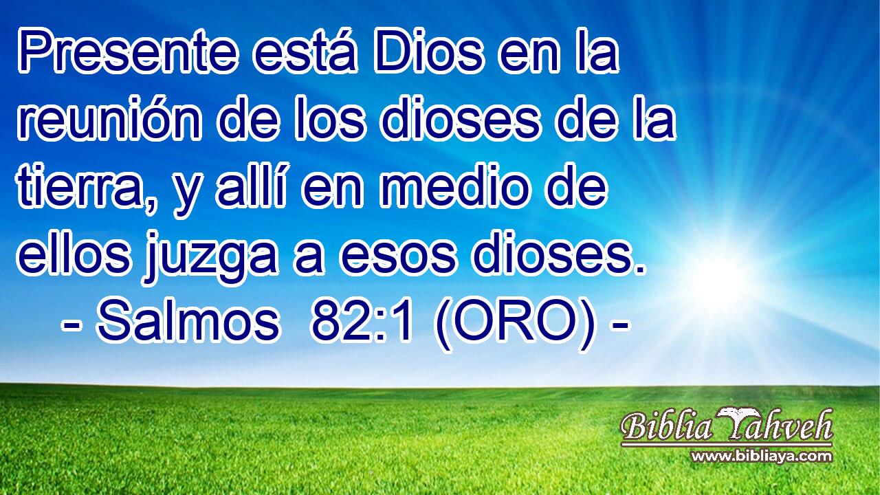  Presente está Dios en la reunión de los dioses de la tierra, y allí en medio de ellos juzga a esos dioses. 