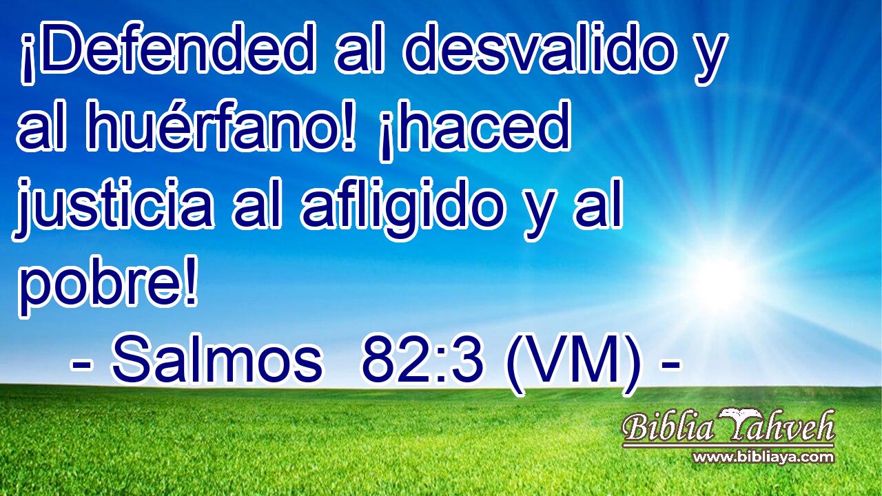  ¡Defended al desvalido y al huérfano! ¡haced justicia al afligido y al pobre! 