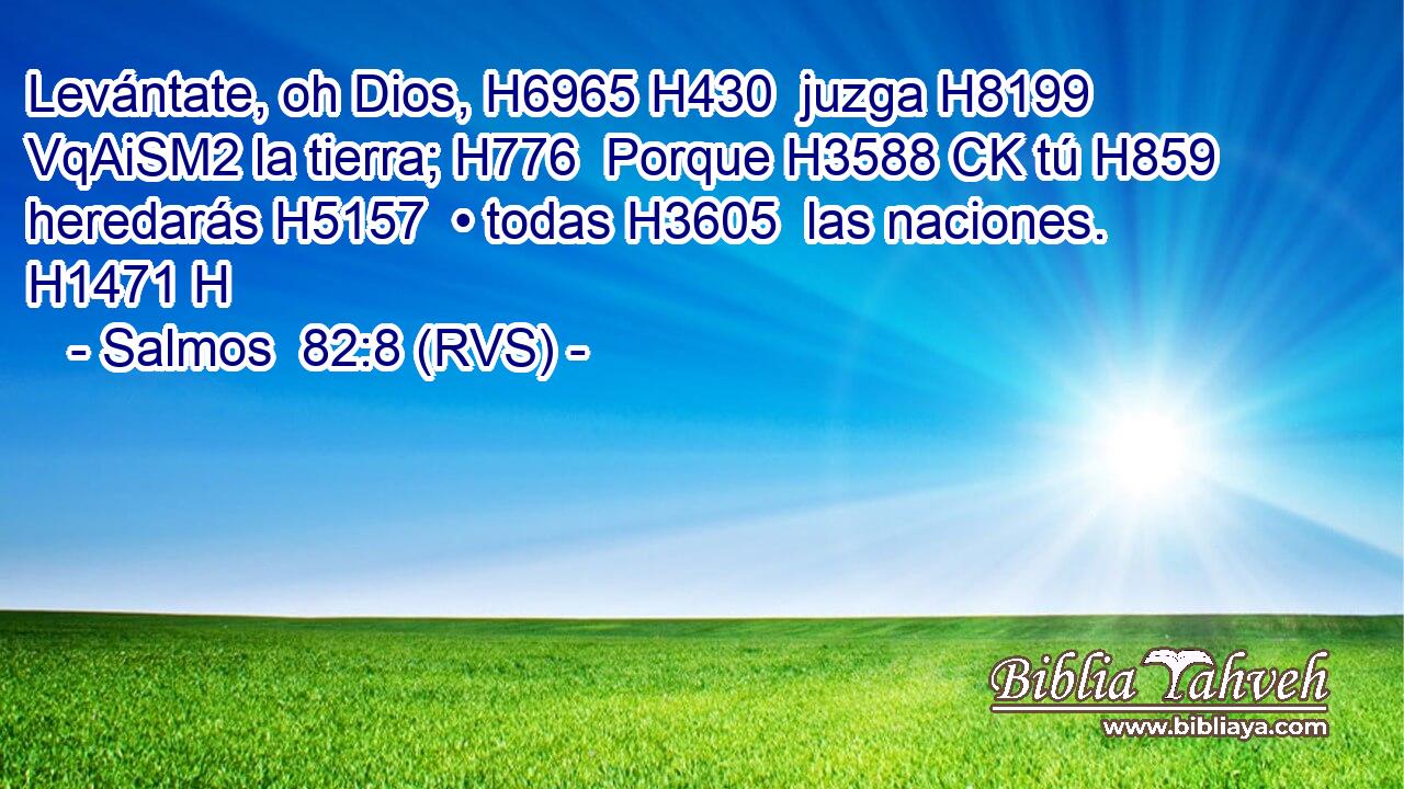 Levántate, oh Dios, H6965 H430  juzga H8199 VqAiSM2 la tierra; H776  Porque H3588 CK tú H859  heredarás H5157  • todas H3605  las naciones. H1471 H 