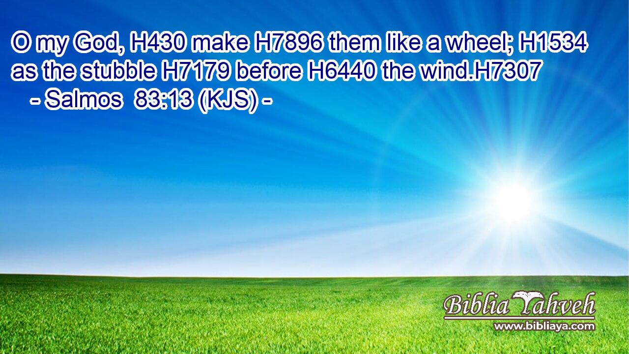 O my God, H430 make H7896 them like a wheel; H1534 as the stubble H7179 before H6440 the wind.H7307