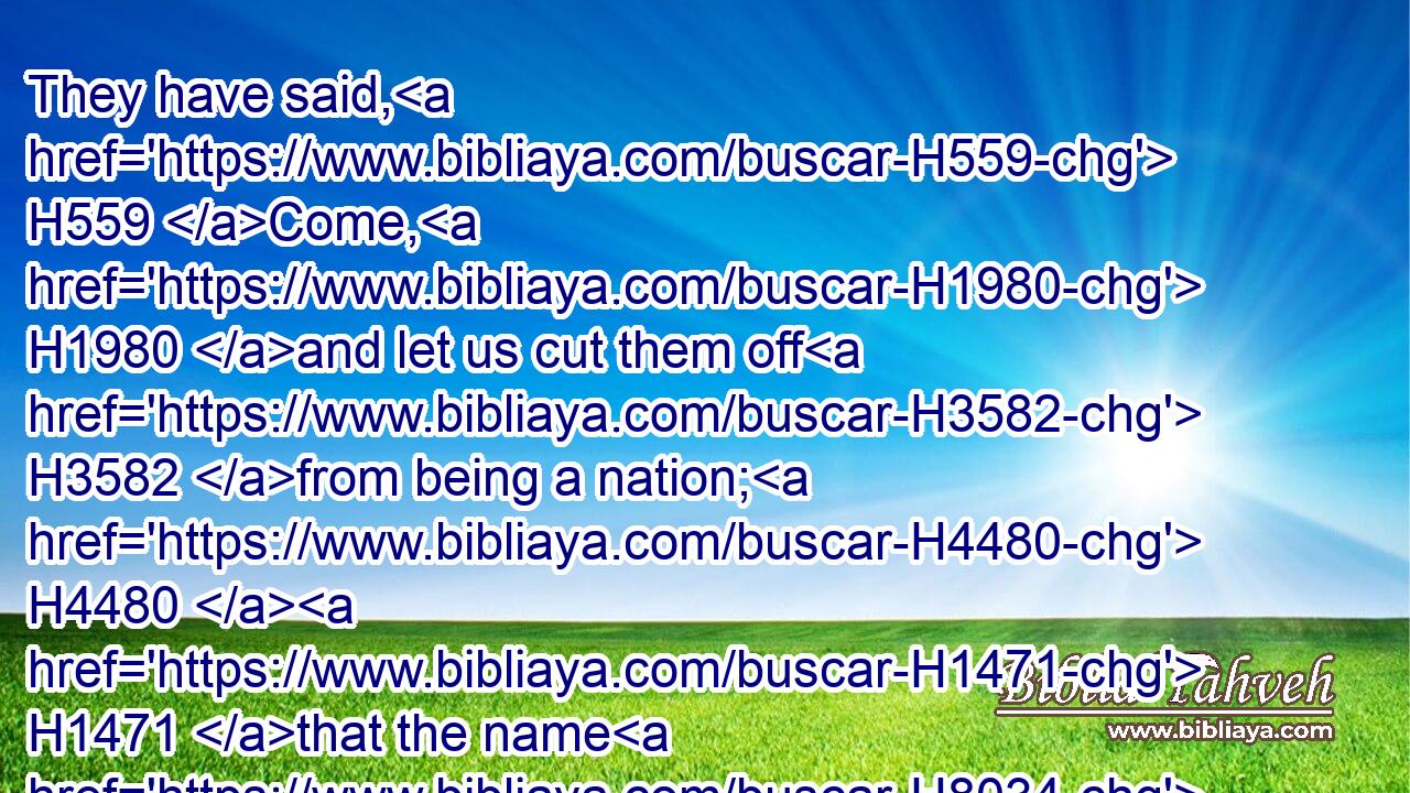 They have said, H559 Come, H1980 and let us cut them off H3582 from being a nation; H4480  H1471 that the name H8034 of Israel H3478 may be no H3808 more H5750 in remembrance.H2142