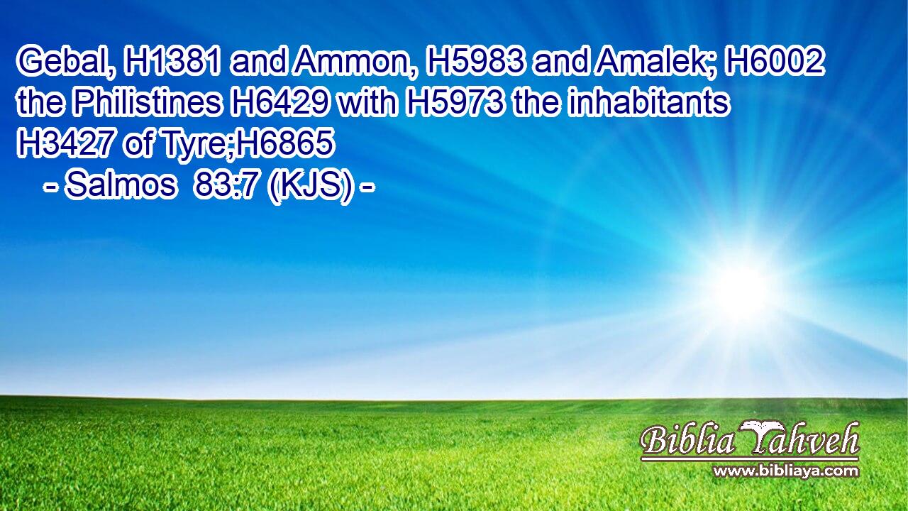 Gebal, H1381 and Ammon, H5983 and Amalek; H6002 the Philistines H6429 with H5973 the inhabitants H3427 of Tyre;H6865