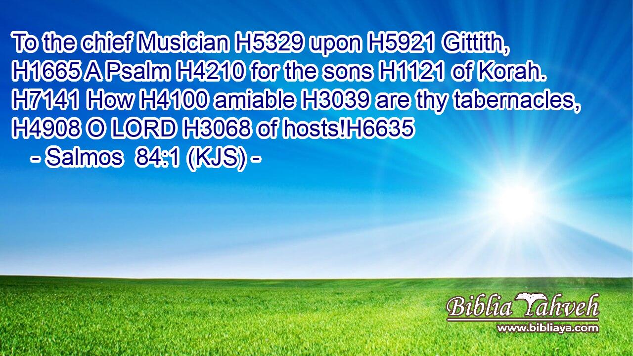 To the chief Musician H5329 upon H5921 Gittith, H1665 A Psalm H4210 for the sons H1121 of Korah. H7141 How H4100 amiable H3039 are thy tabernacles, H4908 O LORD H3068 of hosts!H6635