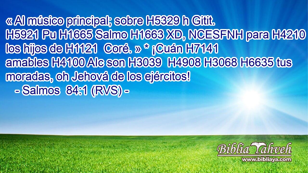 « Al músico principal; sobre H5329 h Gitit. H5921 Pu H1665 Salmo H1663 XD, NCESFNH para H4210  los hijos de H1121  Coré. » * ¡Cuán H7141  amables H4100 AIc son H3039  H4908 H3068 H6635 tus moradas, oh Jehová de los ejércitos! 