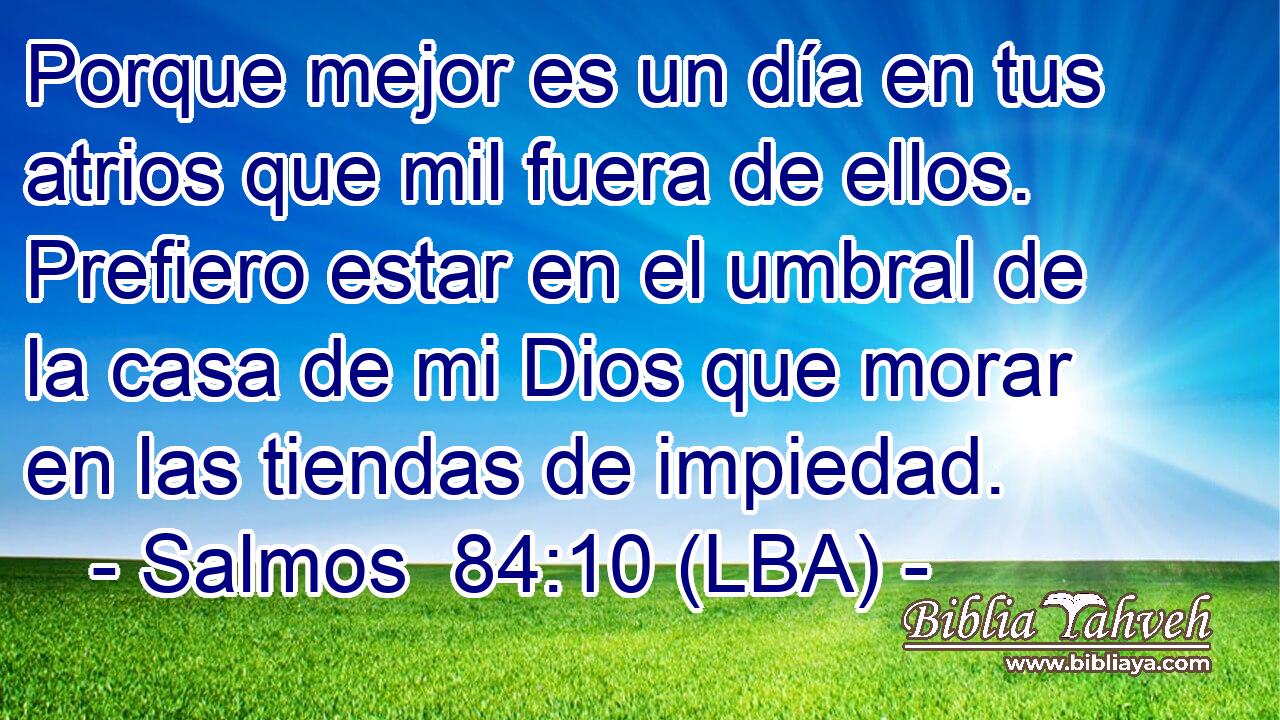 Porque mejor es un día en tus atrios que mil fuera de ellos. Prefiero estar en el umbral de la casa de mi Dios que morar en las tiendas de impiedad.