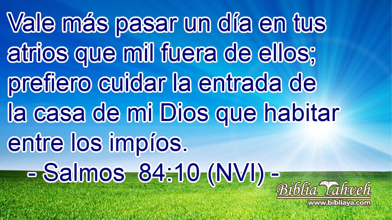  Vale más pasar un día en tus atrios que mil fuera de ellos; prefiero cuidar la entrada de la casa de mi Dios que habitar entre los impíos. 