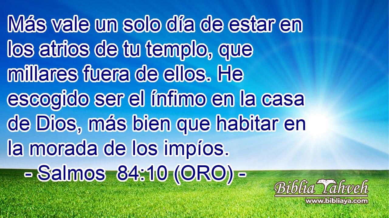  Más vale un solo día de estar en los atrios de tu templo, que millares fuera de ellos. He escogido ser el ínfimo en la casa de Dios, más bien que habitar en la morada de los impíos. 