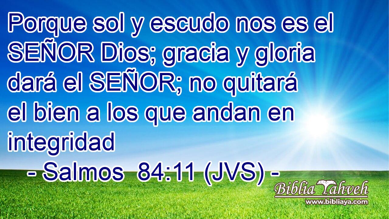 Porque sol y escudo nos es el SEÑOR Dios; gracia y gloria dará el SEÑOR; no quitará el bien a los que andan en integridad