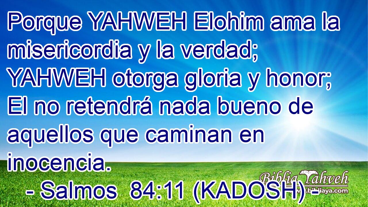  Porque YAHWEH Elohim ama la misericordia y la verdad; YAHWEH otorga gloria y honor; El no retendrá nada bueno de aquellos que caminan en inocencia. 