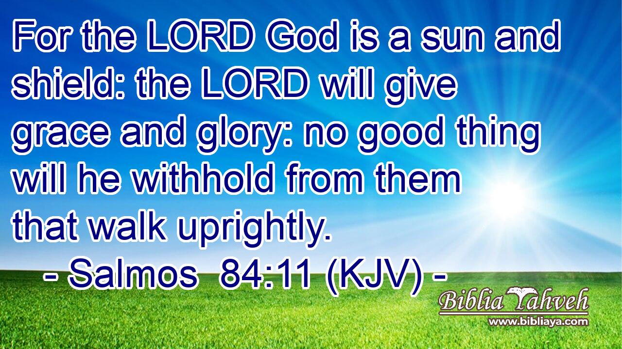 For the LORD God is a sun and shield: the LORD will give grace and glory: no good thing will he withhold from them that walk uprightly.