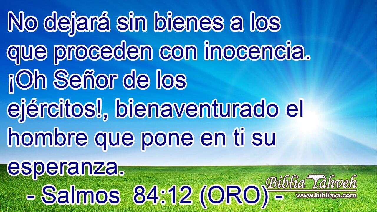  No dejará sin bienes a los que proceden con inocencia. ¡Oh Señor de los ejércitos!, bienaventurado el hombre que pone en ti su esperanza. 