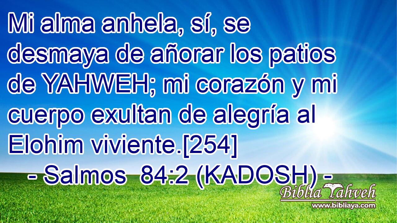  Mi alma anhela, sí, se desmaya de añorar los patios de YAHWEH; mi corazón y mi cuerpo exultan de alegría al Elohim viviente.[254] 