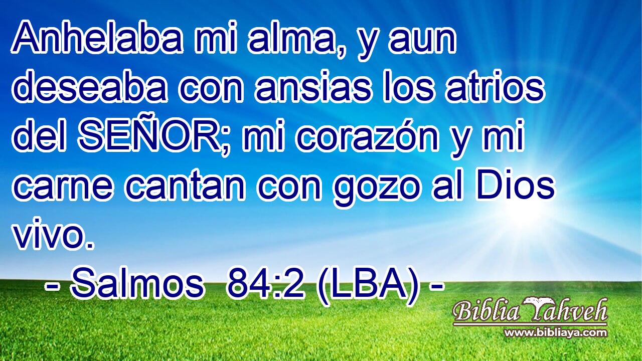 Anhelaba mi alma, y aun deseaba con ansias los atrios del SEÑOR; mi corazón y mi carne cantan con gozo al Dios vivo.
