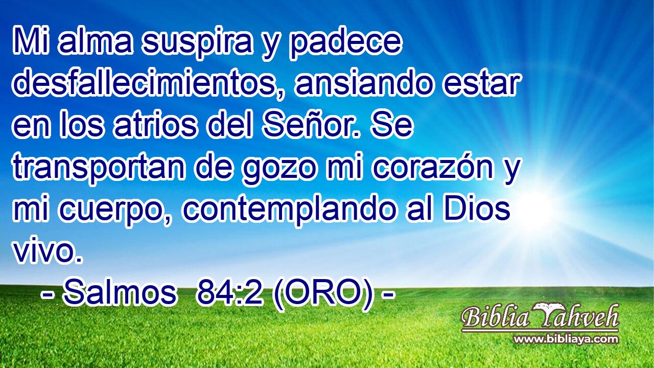  Mi alma suspira y padece desfallecimientos, ansiando estar en los atrios del Señor. Se transportan de gozo mi corazón y mi cuerpo, contemplando al Dios vivo. 