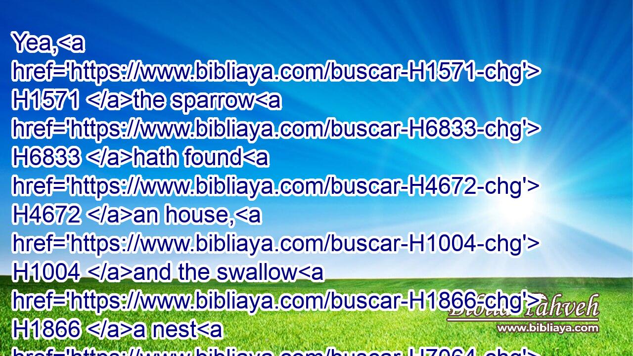 Yea, H1571 the sparrow H6833 hath found H4672 an house, H1004 and the swallow H1866 a nest H7064 for herself, where H834 she may lay H7896 her young, H667 even(H853) thine altars, H4196 O LORD H3068 of hosts, H6635 my King, H4428 and my God.H430