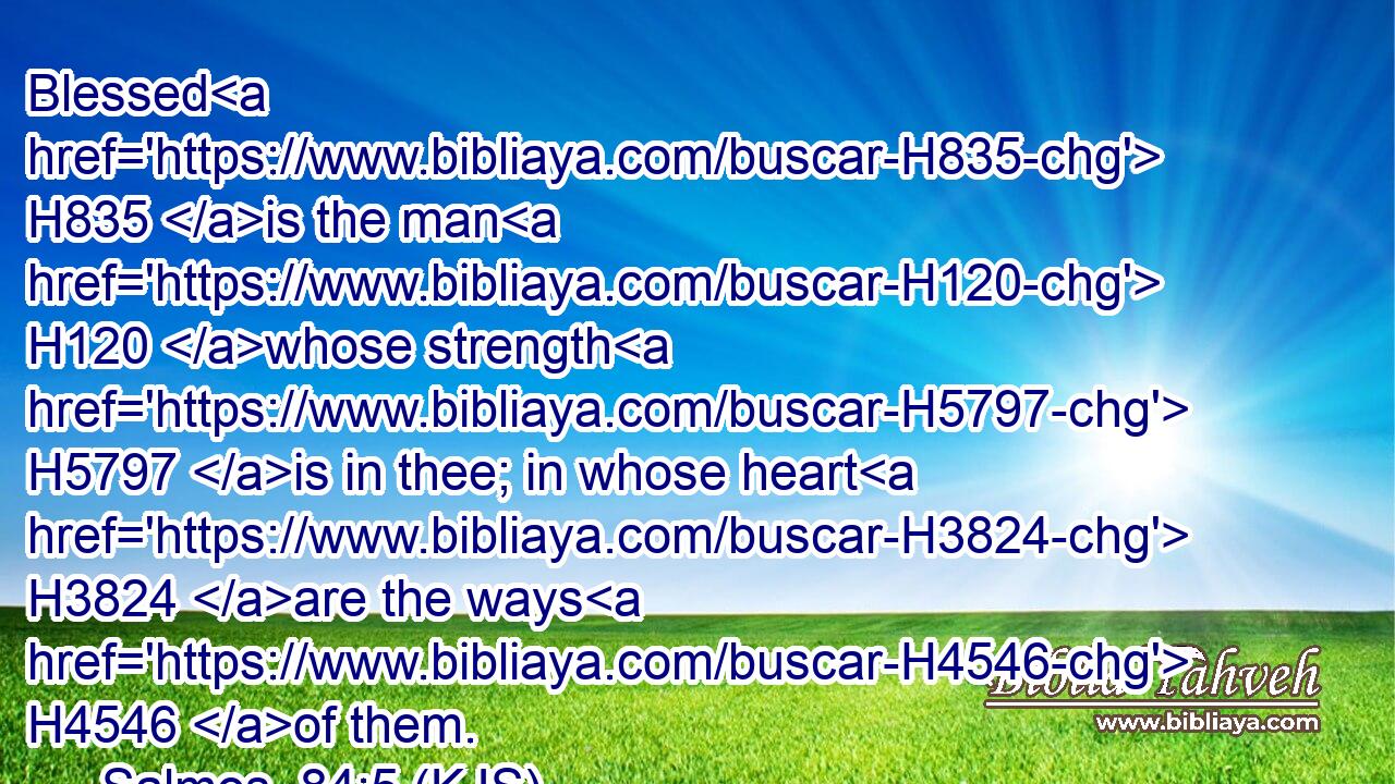 Blessed H835 is the man H120 whose strength H5797 is in thee; in whose heart H3824 are the ways H4546 of them.
