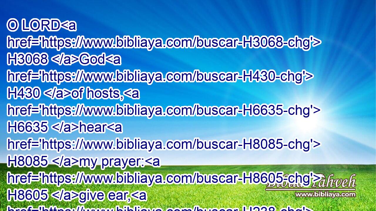 O LORD H3068 God H430 of hosts, H6635 hear H8085 my prayer: H8605 give ear, H238 O God H430 of Jacob. H3290 Selah.H5542