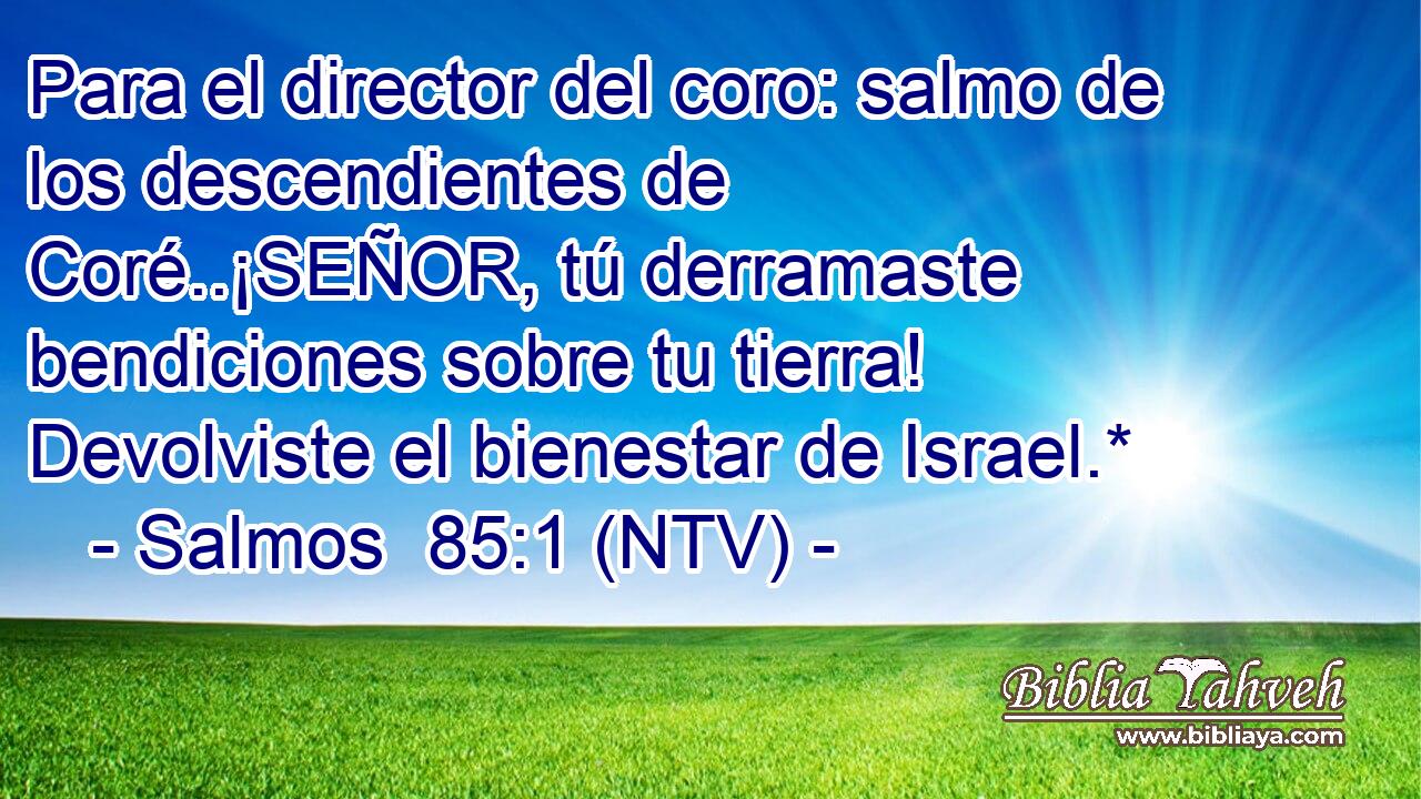 Para el director del coro: salmo de los descendientes de Coré..¡SEÑOR, tú derramaste bendiciones sobre tu tierra! Devolviste el bienestar de Israel.*