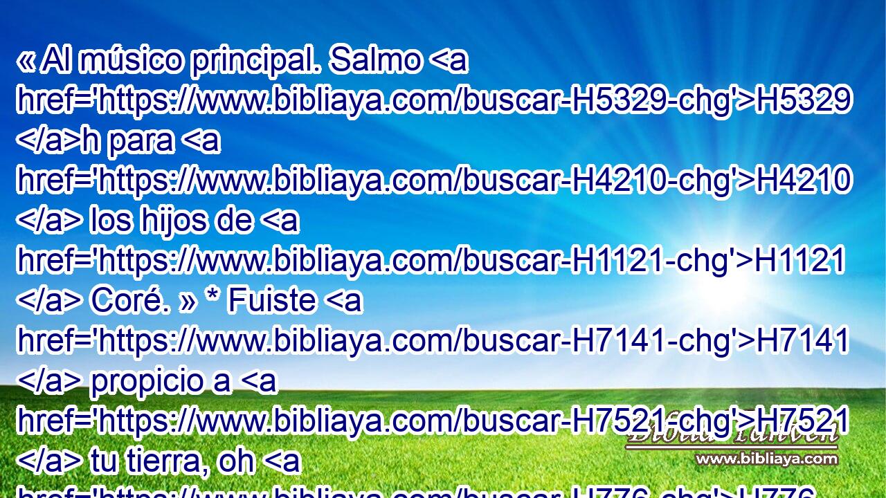 « Al músico principal. Salmo H5329 h para H4210  los hijos de H1121  Coré. » * Fuiste H7141  propicio a H7521  tu tierra, oh H776  H7725 Jehová; Volviste H3068  la cautividad de H7622  H3290 Jacob. 