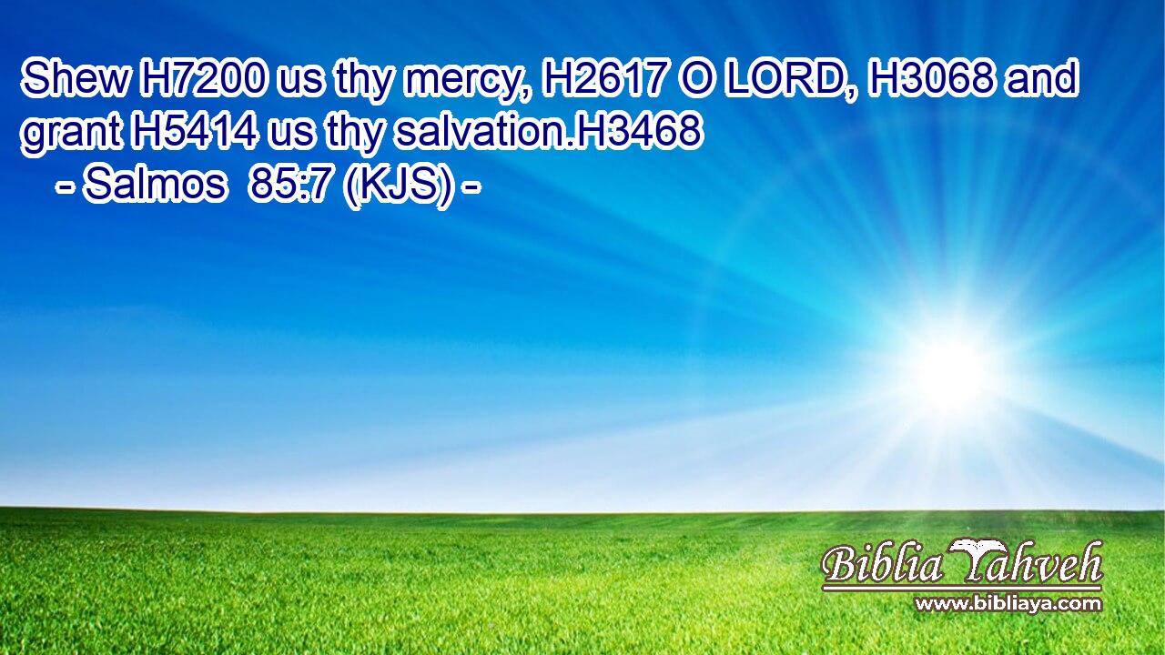 Shew H7200 us thy mercy, H2617 O LORD, H3068 and grant H5414 us thy salvation.H3468