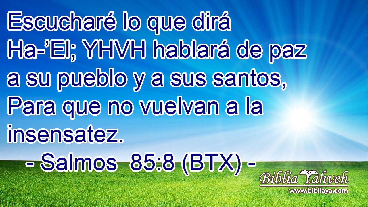 Escucharé lo que dirá Ha-’El; YHVH hablará de paz a su pueblo y a sus santos, Para que no vuelvan a la insensatez.