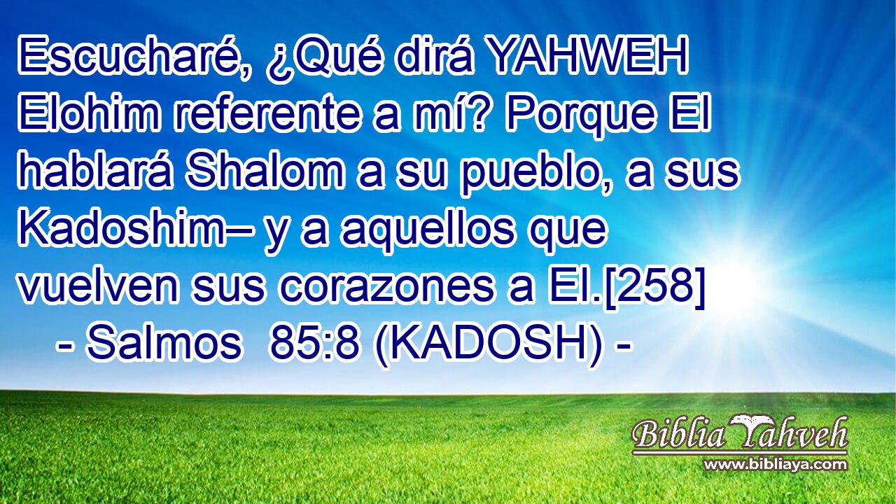  Escucharé, ¿Qué dirá YAHWEH Elohim referente a mí? Porque El hablará Shalom a su pueblo, a sus Kadoshim– y a aquellos que vuelven sus corazones a El.[258] 