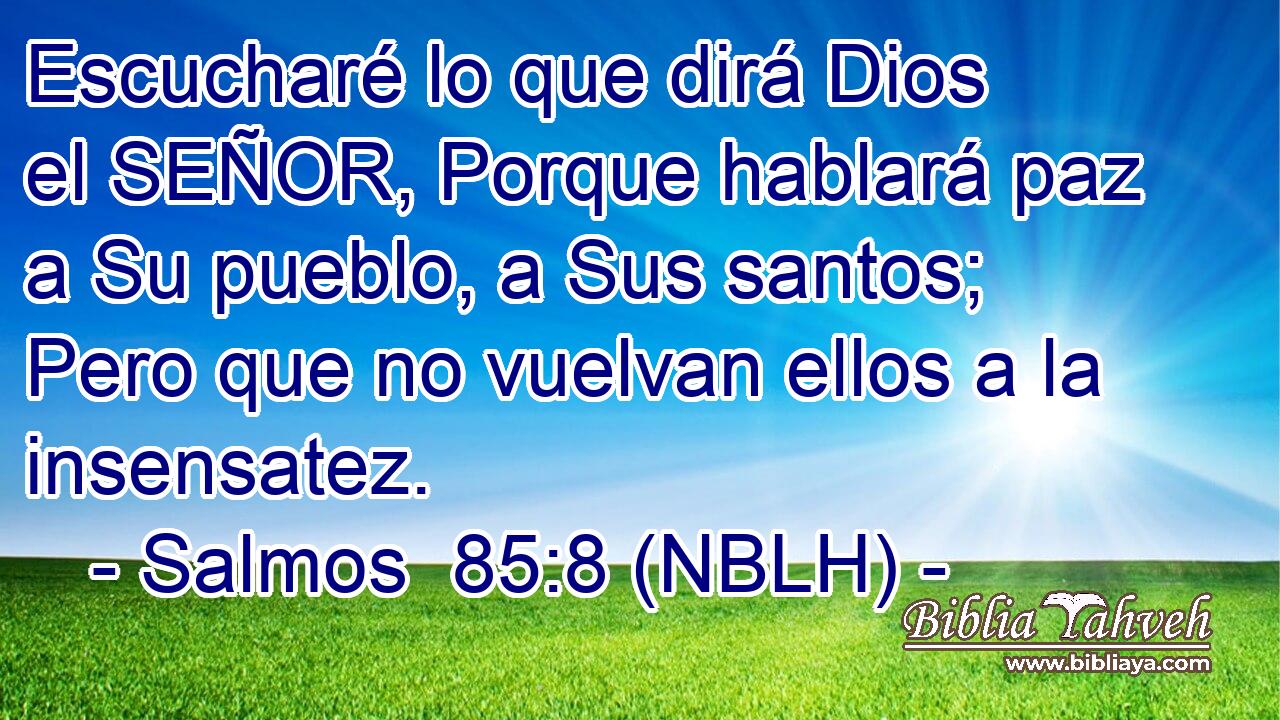  Escucharé lo que dirá Dios el SEÑOR, Porque hablará paz a Su pueblo, a Sus santos; Pero que no vuelvan ellos a la insensatez. 