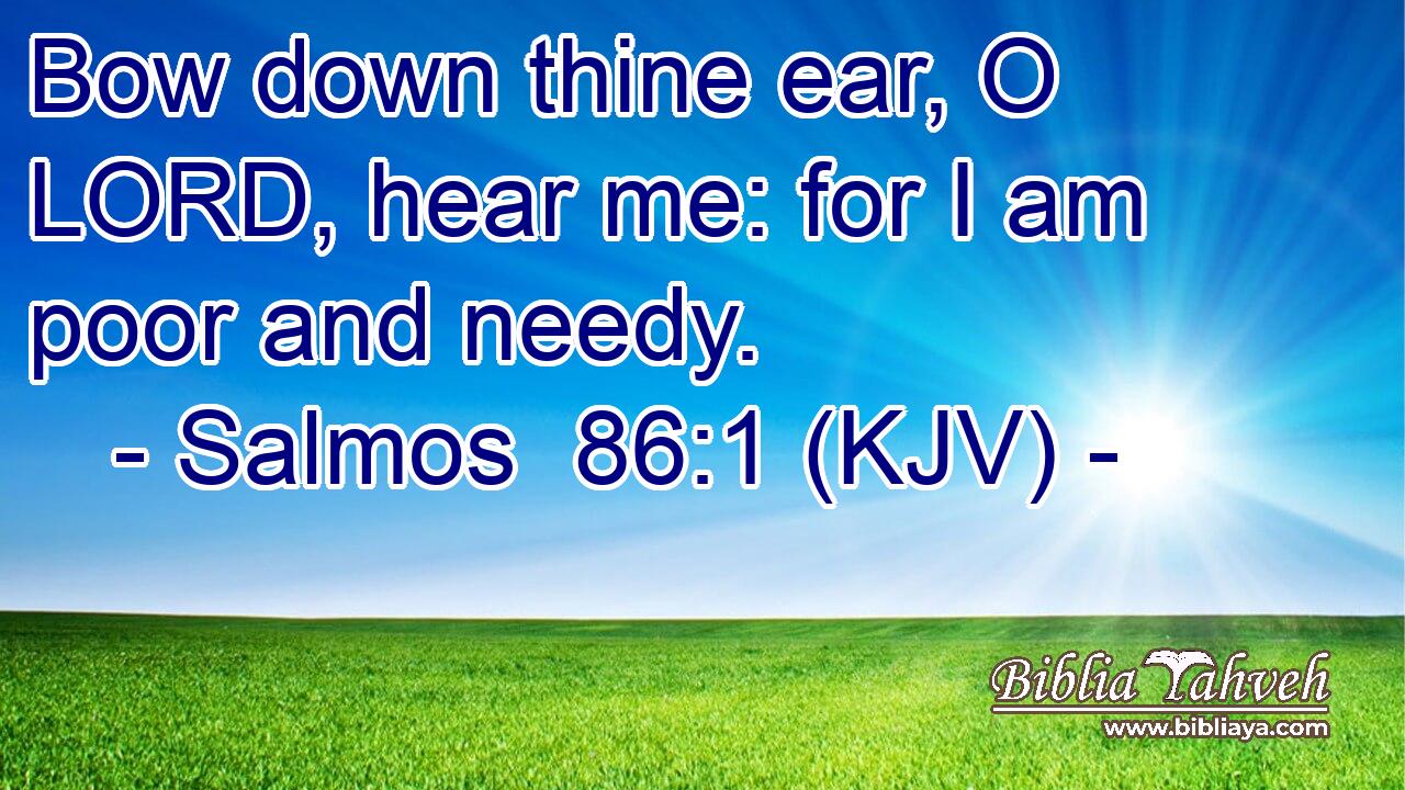 Bow down thine ear, O LORD, hear me: for I am poor and needy.