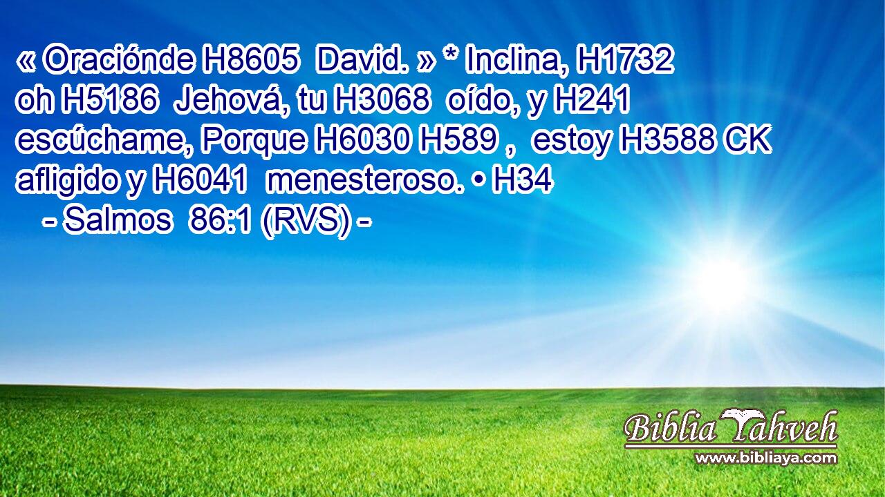 « Oraciónde H8605  David. » * Inclina, H1732  oh H5186  Jehová, tu H3068  oído, y H241  escúchame, Porque H6030 H589 ,  estoy H3588 CK afligido y H6041  menesteroso. • H34  