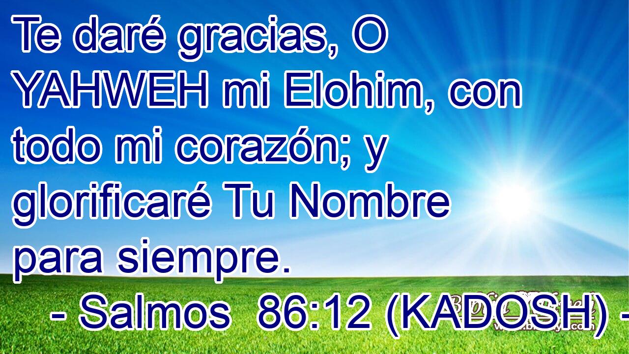  Te daré gracias, O YAHWEH mi Elohim, con todo mi corazón; y glorificaré Tu Nombre para siempre. 