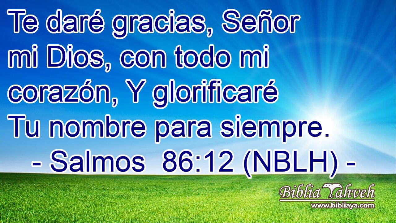  Te daré gracias, Señor mi Dios, con todo mi corazón, Y glorificaré Tu nombre para siempre. 